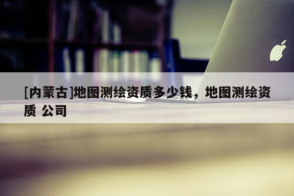 [内蒙古]地图测绘资质多少钱，地图测绘资质 公司