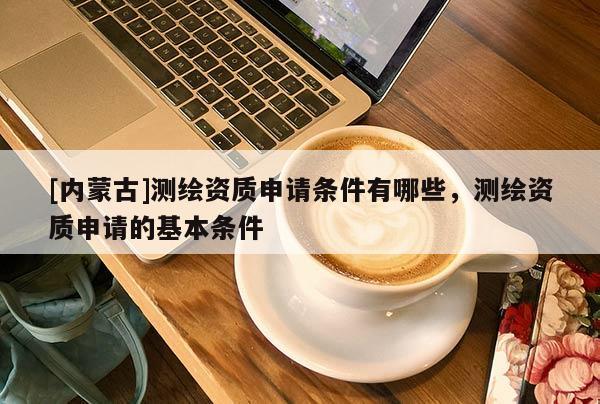 [内蒙古]测绘资质申请条件有哪些，测绘资质申请的基本条件