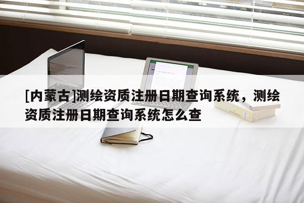 [内蒙古]测绘资质注册日期查询系统，测绘资质注册日期查询系统怎么查