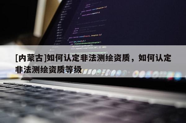 [内蒙古]如何认定非法测绘资质，如何认定非法测绘资质等级