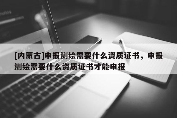 [内蒙古]申报测绘需要什么资质证书，申报测绘需要什么资质证书才能申报