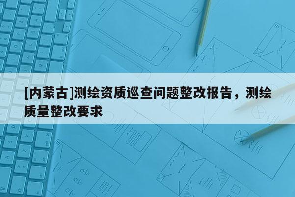 [内蒙古]测绘资质巡查问题整改报告，测绘质量整改要求