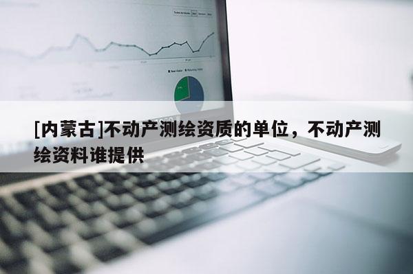 [内蒙古]不动产测绘资质的单位，不动产测绘资料谁提供