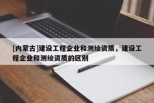 [内蒙古]建设工程企业和测绘资质，建设工程企业和测绘资质的区别