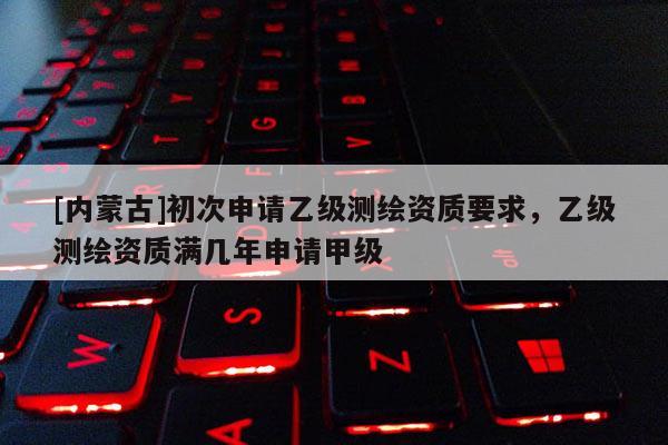 [内蒙古]初次申请乙级测绘资质要求，乙级测绘资质满几年申请甲级