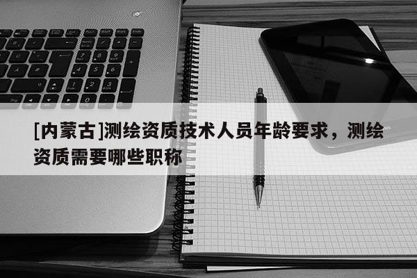 [内蒙古]测绘资质技术人员年龄要求，测绘资质需要哪些职称