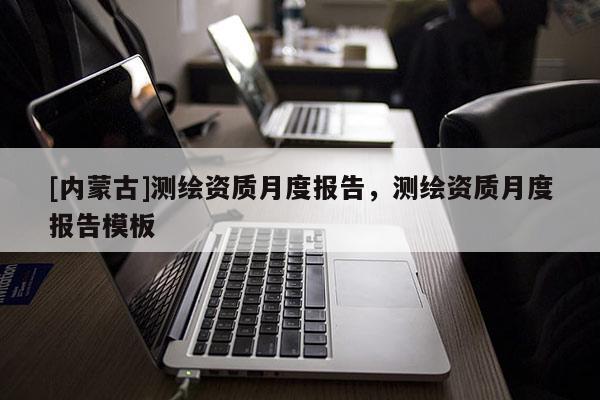 [内蒙古]测绘资质月度报告，测绘资质月度报告模板