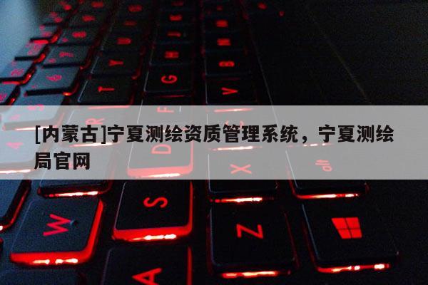 [内蒙古]宁夏测绘资质管理系统，宁夏测绘局官网