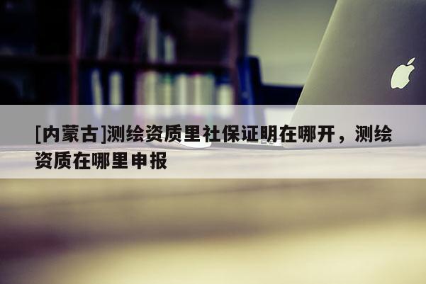 [内蒙古]测绘资质里社保证明在哪开，测绘资质在哪里申报