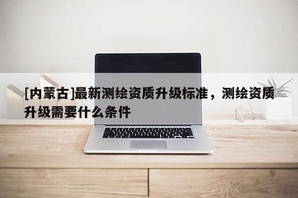 [内蒙古]最新测绘资质升级标准，测绘资质升级需要什么条件
