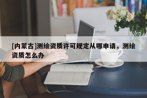 [内蒙古]测绘资质许可规定从哪申请，测绘资质怎么办