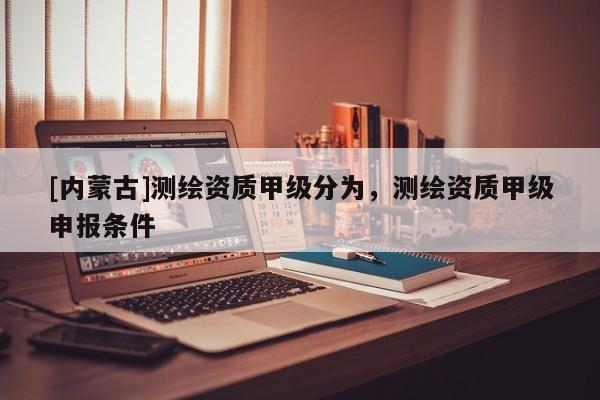 [内蒙古]测绘资质甲级分为，测绘资质甲级申报条件