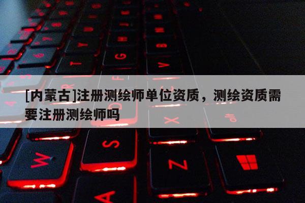 [内蒙古]注册测绘师单位资质，测绘资质需要注册测绘师吗