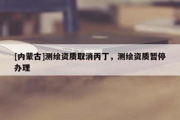 [内蒙古]测绘资质取消丙丁，测绘资质暂停办理