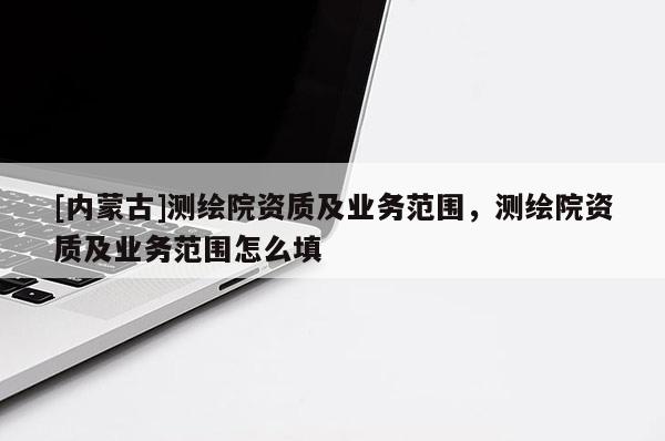 [内蒙古]测绘院资质及业务范围，测绘院资质及业务范围怎么填