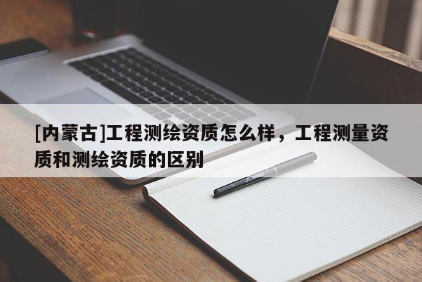 [内蒙古]工程测绘资质怎么样，工程测量资质和测绘资质的区别