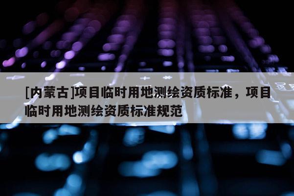 [内蒙古]项目临时用地测绘资质标准，项目临时用地测绘资质标准规范