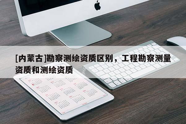 [内蒙古]勘察测绘资质区别，工程勘察测量资质和测绘资质