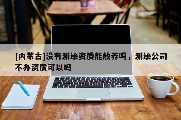 [内蒙古]没有测绘资质能放养吗，测绘公司不办资质可以吗