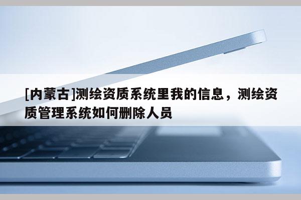 [内蒙古]测绘资质系统里我的信息，测绘资质管理系统如何删除人员
