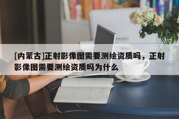 [内蒙古]正射影像图需要测绘资质吗，正射影像图需要测绘资质吗为什么
