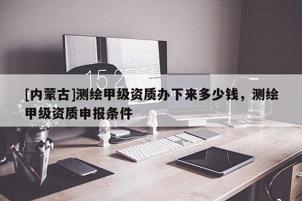 [内蒙古]测绘甲级资质办下来多少钱，测绘甲级资质申报条件