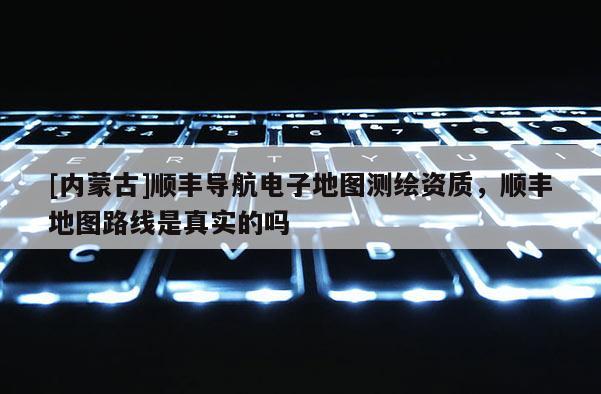 [内蒙古]顺丰导航电子地图测绘资质，顺丰地图路线是真实的吗