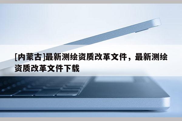 [内蒙古]最新测绘资质改革文件，最新测绘资质改革文件下载