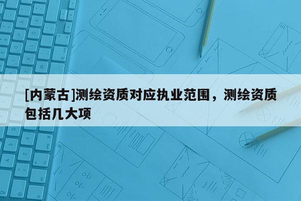 [内蒙古]测绘资质对应执业范围，测绘资质包括几大项