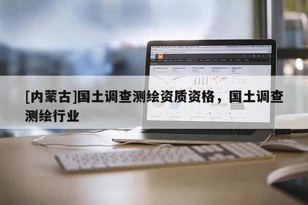 [内蒙古]国土调查测绘资质资格，国土调查测绘行业