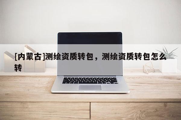 [内蒙古]测绘资质转包，测绘资质转包怎么转