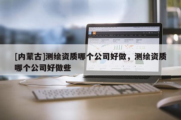 [内蒙古]测绘资质哪个公司好做，测绘资质哪个公司好做些