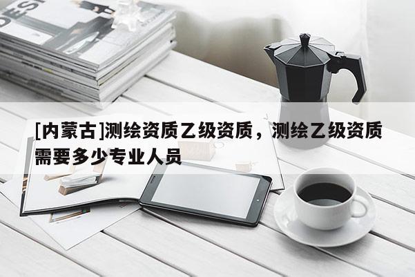 [内蒙古]测绘资质乙级资质，测绘乙级资质需要多少专业人员