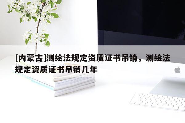 [内蒙古]测绘法规定资质证书吊销，测绘法规定资质证书吊销几年