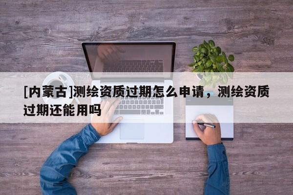 [内蒙古]测绘资质过期怎么申请，测绘资质过期还能用吗