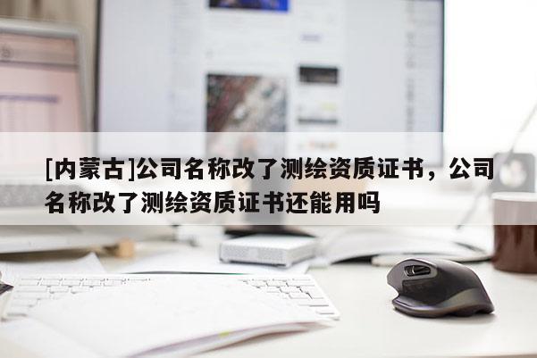 [内蒙古]公司名称改了测绘资质证书，公司名称改了测绘资质证书还能用吗