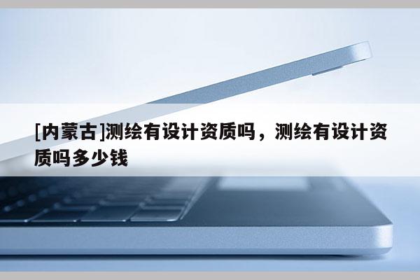 [内蒙古]测绘有设计资质吗，测绘有设计资质吗多少钱