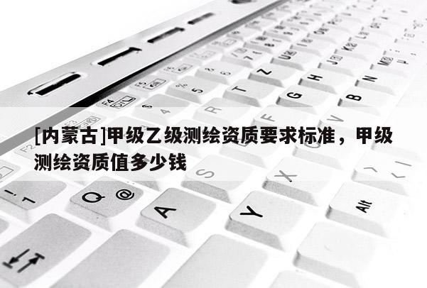 [内蒙古]甲级乙级测绘资质要求标准，甲级测绘资质值多少钱