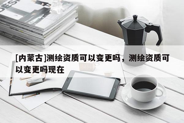 [内蒙古]测绘资质可以变更吗，测绘资质可以变更吗现在