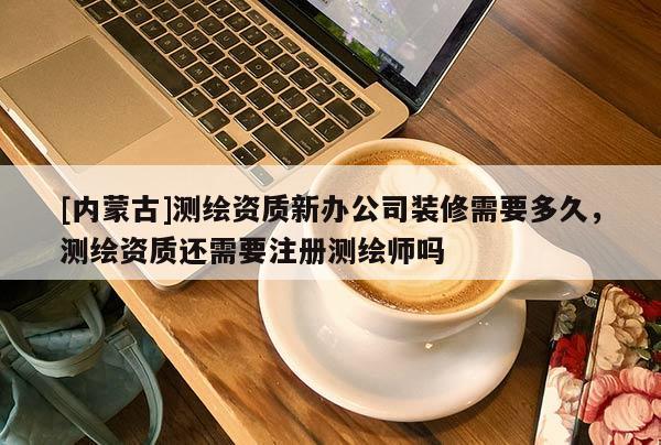 [内蒙古]测绘资质新办公司装修需要多久，测绘资质还需要注册测绘师吗