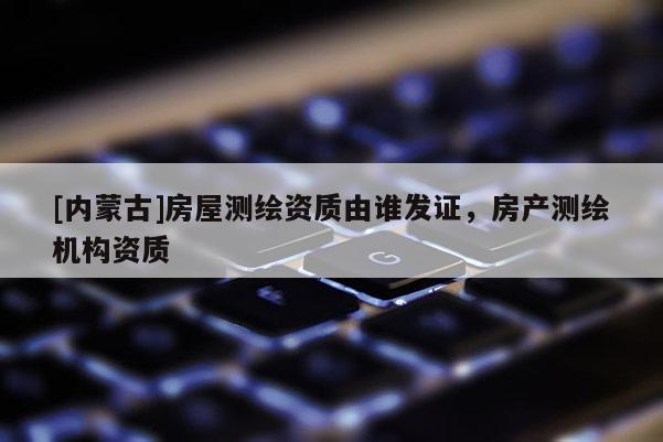 [内蒙古]房屋测绘资质由谁发证，房产测绘机构资质