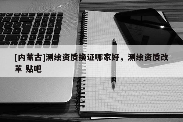 [内蒙古]测绘资质换证哪家好，测绘资质改革 贴吧