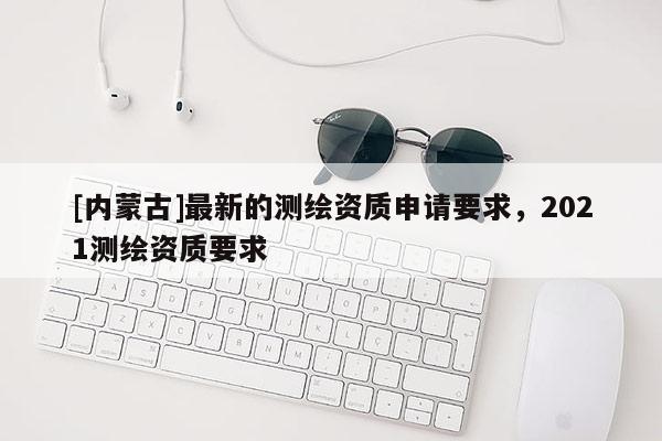 [内蒙古]最新的测绘资质申请要求，2021测绘资质要求