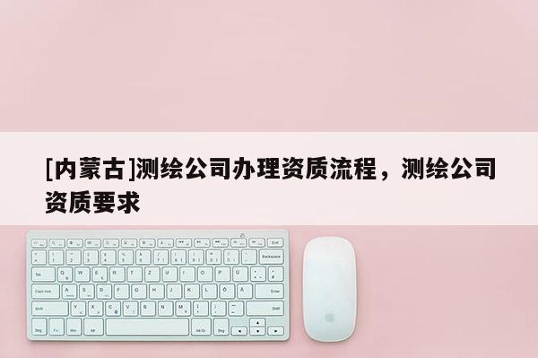 [内蒙古]测绘公司办理资质流程，测绘公司资质要求