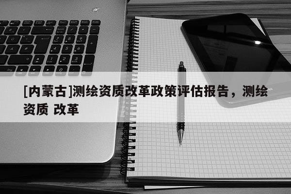 [内蒙古]测绘资质改革政策评估报告，测绘资质 改革