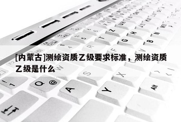 [内蒙古]测绘资质乙级要求标准，测绘资质乙级是什么