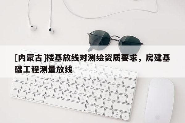 [内蒙古]楼基放线对测绘资质要求，房建基础工程测量放线
