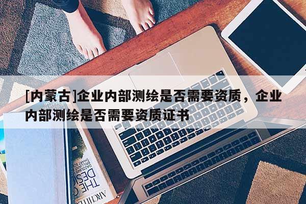 [内蒙古]企业内部测绘是否需要资质，企业内部测绘是否需要资质证书