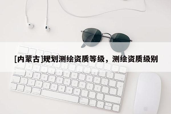 [内蒙古]规划测绘资质等级，测绘资质级别
