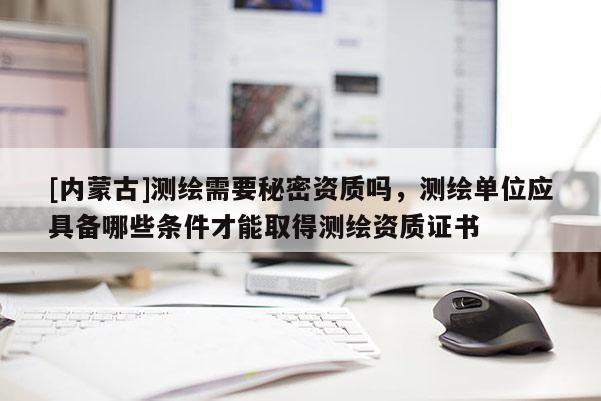 [内蒙古]测绘需要秘密资质吗，测绘单位应具备哪些条件才能取得测绘资质证书